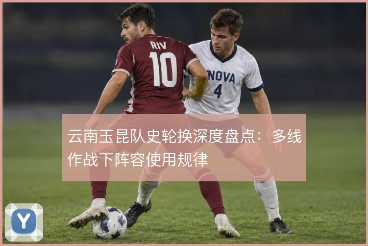 云南玉昆队史轮换深度盘点：多线作战下阵容使用规律