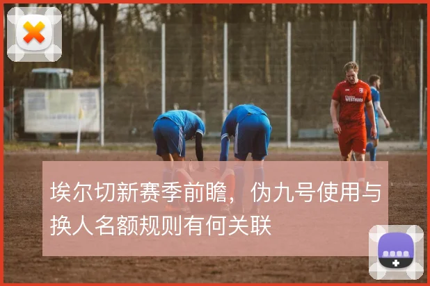 埃尔切新赛季前瞻，伪九号使用与换人名额规则有何关联