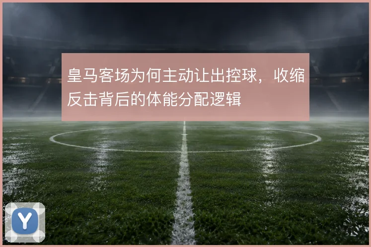 皇马客场为何主动让出控球，收缩反击背后的体能分配逻辑