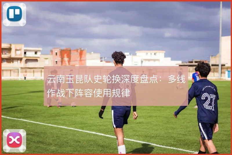 云南玉昆队史轮换深度盘点：多线作战下阵容使用规律