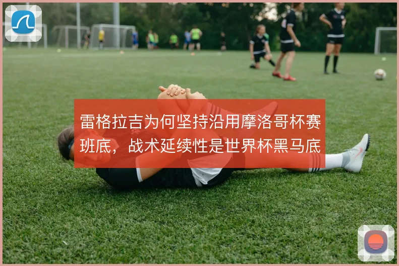 雷格拉吉为何坚持沿用摩洛哥杯赛班底，战术延续性是世界杯黑马底色