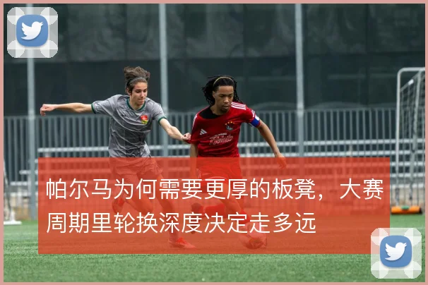 帕尔马为何需要更厚的板凳，大赛周期里轮换深度决定走多远
