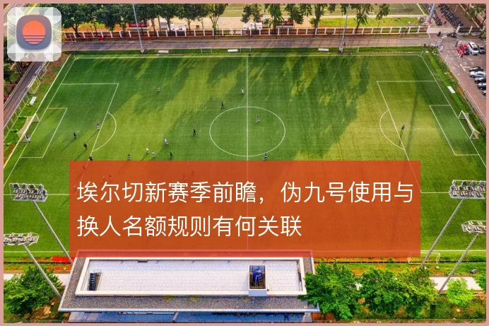 埃尔切新赛季前瞻，伪九号使用与换人名额规则有何关联