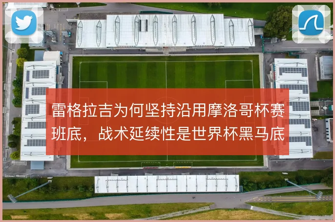 雷格拉吉为何坚持沿用摩洛哥杯赛班底,战术延续性是世界杯黑马底色